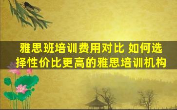 雅思班培训费用对比 如何选择性价比更高的雅思培训机构